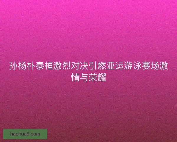孙杨朴泰桓激烈对决引燃亚运游泳赛场激情与荣耀