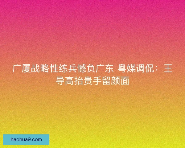 广厦战略性练兵憾负广东 粤媒调侃：王导高抬贵手留颜面