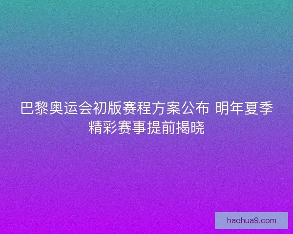 巴黎奥运会初版赛程方案公布 明年夏季精彩赛事提前揭晓