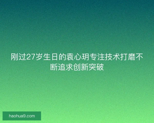 刚过27岁生日的袁心玥专注技术打磨不断追求创新突破