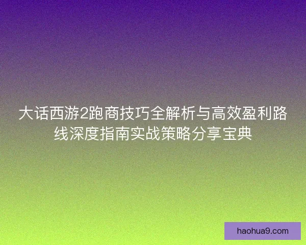 大话西游2跑商技巧全解析与高效盈利路线深度指南实战策略分享宝典