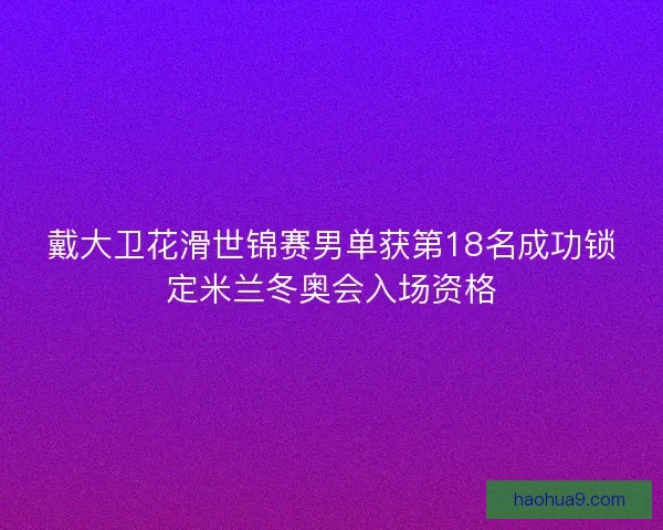戴大卫花滑世锦赛男单获第18名成功锁定米兰冬奥会入场资格
